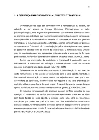 35




11 A DIFERENÇA ENTRE HOMOSSEXUAL, TRAVESTI E TRANSEXUAL




      O transexual não pode ser confundido com o homossexual ou travesti, por
definição   e   por   agirem   de   formas   diferentes.   Principalmente   no   setor
jurídico/psicológico, este engano não pode ocorrer, pois somente é liberada a troca
do prenome para indivíduos que realmente sejam diagnosticados como transexuais,
não é permitido á homossexuais e travestis. O homossexual aceita sua genitália
morfológica. O indivíduo não rejeita seu fenótipo, apenas sente atração por pessoas
do mesmo sexo. O travesti, não possui rejeição pelos seus órgãos sexuais, apesar
de possuírem atitudes como se fossem do sexo oposto. O transexual possui um alto
grau de insatisfação com seu estereótipo, pois não aceita o sexo que lhe foi dado
pela natureza. O indivíduo considera que está em um corpo errado. (RAMOS, 2011)
      Devido ao preconceito da sociedade, o transexual é confundido com o
homossexual. A sociedade não enxerga o transexualidade como um distúrbio
genético, e sim como uma opção sexual. (MILITÃO, 2011)
      O homossexual se sente adequado quanto á determinação do seu sexo, se
veste normalmente, e não aceita ser confundido com o sexo oposto. Contudo, o
homossexual sente atração por outra pessoa que seja do mesmo sexo que o seu.
Ao contrário do transexual, o homossexual não repudia o seu sexo anatômico, ao
contrário, utiliza-o como forma de sentir prazer. O travesti faz uso de roupas do sexo
oposto por fetiche, não repudiando sua identidade de gênero. (CARDOSO, 2000)
      O indivíduo homossexual não precisam possuir conflitos oriundos de sua
condição. O travestismo se verifica em indivíduos que sentem prazer em se vestir
com trajes típicos do sexo oposto. É definido como uma série de fenômenos
complexos que podem ser praticados como um ritual masturbatório associado à
excitação erótica. O transexualismo é definido como um desejo de viver e ser aceito
enquanto pessoa do sexo oposto. É caracterizado como transtorno de identidade de
gênero. (BERGESCH e CHEMIN, 2009)
 