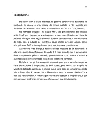 36




12 CONCLUSÃO


      De acordo com o estudo realizado, foi possível concluir que o transtorno de
identidade de gênero é uma doença de origem múltipla, e não somente um
transtorno de identidade. Esta doença é caracterizada por distúrbio do hipotálamo.
      Os fármacos utilizados na terapia MTF, são principalmente das classes
antiandrogênios, progesterona e estrogênios, e estes são utilizados no intuito do
paciente conseguir obter traços femininos, e perder os masculinos. É um tratamento
de risco, pois a indução de hormônios causa efeitos adversos graves, como
principalmente AVC, embolia pulmonar e o aparecimento de prolactinomas.
      Assim como toda doença, o transexualidade necessita de um tratamento, e
não tem o apoio dos profissionais da saúde. E é neste aspecto, que o farmacêutico
deve estar presente, pois é o momento que o transexual pode começar a praticar a
automedicação com os fármacos utilizados no tratamento hormonal.
      De fato, a cirurgia é o passo mais avançado para que o paciente chegue ao
sexo oposto, porém é um processo de difícil acesso, pois mesmo com o apoio do
Ministério da Saúde que liberou a cirurgia para o SUS, pode-se constatar que ainda
falta a devida atenção a esses casos, já que são poucos os estudos direcionados a
este tipo de tratamento. A demanda por pessoas que desejam a cirurgia é alta, e por
isso, deveriam existir mais centros, que oferecessem este tipo de cirurgia.
 
