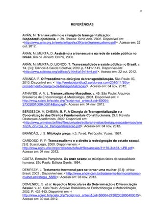 37




                                  REFERÊNCIAS


ARÁN, M. Transexualismo e cirurgia de transgenitalização:
Biopoder/Biopotência. v. 39. Brasília: Série Anis, 2005. Disponível em:
<http://www.anis.org.br/serie/artigos/sa39(aran)transexualismo.pdf>. Acesso em: 22
out. 2012.

ÁRAN, M; MURTA, D. Assistência a transexuais na rede de saúde pública no
Brasil. Rio de Janeiro: CNPQ, 2006.

ARÁN, M; MURTA, D; LIONÇO, T. Transexualidade e saúde pública no Brasil. v.
14. [S.l]: Ciência & Saúde Coletiva, 2009. p. 1141-1149. Disponível em:
<http://www.scielosp.org/pdf/csc/v14n4/a15v14n4.pdf>. Acesso em: 22 out. 2012.

ARANDA, F. O Procedimento cirúrgico da transgenitalização. São Paulo: IG,
2010. Disponível em: < http://verdadejuridica2.wordpress.com/2010/11/30/o-
procedimento-cirurgico-da-transgenitalizacao/>. Acesso em: 04 nov. 2012.

ATHAYDE, A. V. L. Transexualismo Masculino. v. 45. São Paulo: Arquivos
Brasileiros de Endocrinologia & Metabologia, 2001. Disponível em: <
http://www.scielo.br/scielo.php?script=sci_arttext&pid=S0004-
27302001000400014&lang=pt>. Acesso em: 04 nov. 2012.

BERGESCH, V; CHEMIN, B. F. A Cirurgia de Transgenitalização e a
Concretização dos Direitos Fundamentais Constitucionais. [S.l]: Revista
Destaques Acadêmicos, 2009. Disponível em:
<http://www.univates.br/files/files/univates/editora/revistas/destaquesacademicos/ano
1n2/A_cirurgia_de_transgenitalizacao.pdf>. Acesso em: 04 nov. 2012.

BRANDÃO, J. S. Mitologia grega. v.3, 7a ed. Petrópolis: Vozes; 1997.

CARDOSO, R. P. Transexualismo e o direito à redesignação do estado sexual.
[S.l]: BuscaLegis, 2000. Disponível em: <
http://www.egov.ufsc.br/portal/sites/default/files/anexos/31170-34463-1-PB.pdf>.
Acesso em: 04 nov. 2012.

COSTA, Ronaldo Pamplona. Os onze sexos: as múltiplas faces da sexualidade
humana. São Paulo: Editora Gente, 1994.

DEMPSEY, L. Tratamento hormonal para se tornar uma mulher. [S.l]: eHow
Brasil, 2002 . Disponível em: < http://www.ehow.com.br/tratamento-hormonal-tornar-
mulher-estrategia_5888/>. Acesso em: 03 nov. 2012.

DOMENICE, S. et al. Aspectos Moleculares da Determinação e Diferenciação
Sexual. v. 46. São Paulo: Arquivo Brasileiros de Endocrinologia e Metabolização,
2002. P. 433-443. Disponível em: <
http://www.scielo.br/scielo.php?script=sci_arttext&pid=S0004-27302002000400015>.
Acesso em: 30 out. 2012.
 