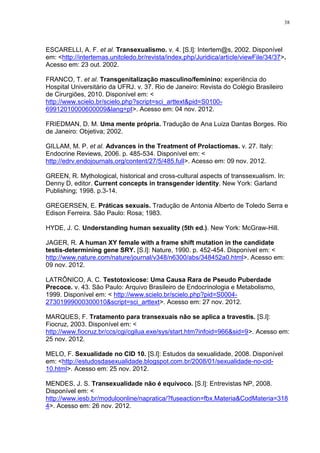 38




ESCARELLI, A. F. et al. Transexualismo. v. 4. [S.l]: Intertem@s, 2002. Disponível
em: <http://intertemas.unitoledo.br/revista/index.php/Juridica/article/viewFile/34/37>.
Acesso em: 23 out. 2002.

FRANCO, T. et al. Transgenitalização masculino/feminino: experiência do
Hospital Universitário da UFRJ. v. 37. Rio de Janeiro: Revista do Colégio Brasileiro
de Cirurgiões, 2010. Disponível em: <
http://www.scielo.br/scielo.php?script=sci_arttext&pid=S0100-
69912010000600009&lang=pt>. Acesso em: 04 nov. 2012.

FRIEDMAN, D. M. Uma mente própria. Tradução de Ana Luiza Dantas Borges. Rio
de Janeiro: Objetiva; 2002.

GILLAM, M. P. et al. Advances in the Treatment of Prolactiomas. v. 27. Italy:
Endocrine Reviews, 2006. p. 485-534. Disponível em: <
http://edrv.endojournals.org/content/27/5/485.full>. Acesso em: 09 nov. 2012.

GREEN, R. Mythological, historical and cross-cultural aspects of transsexualism. In:
Denny D, editor. Current concepts in transgender identity. New York: Garland
Publishing; 1998. p.3-14.

GREGERSEN, E. Práticas sexuais. Tradução de Antonia Alberto de Toledo Serra e
Edison Ferreira. São Paulo: Rosa; 1983.

HYDE, J. C. Understanding human sexuality (5th ed.). New York: McGraw-Hill.

JAGER, R. A human XY female with a frame shift mutation in the candidate
testis-determining gene SRY. [S.l]: Nature, 1990. p. 452-454. Disponível em: <
http://www.nature.com/nature/journal/v348/n6300/abs/348452a0.html>. Acesso em:
09 nov. 2012.

LATRÔNICO, A. C. Testotoxicose: Uma Causa Rara de Pseudo Puberdade
Precoce. v. 43. São Paulo: Arquivo Brasileiro de Endocrinologia e Metabolismo,
1999. Disponível em: < http://www.scielo.br/scielo.php?pid=S0004-
27301999000300010&script=sci_arttext>. Acesso em: 27 nov. 2012.

MARQUES, F. Tratamento para transexuais não se aplica a travestis. [S.l]:
Fiocruz, 2003. Disponível em: <
http://www.fiocruz.br/ccs/cgi/cgilua.exe/sys/start.htm?infoid=966&sid=9>. Acesso em:
25 nov. 2012.

MELO, F. Sexualidade no CID 10. [S.l]: Estudos da sexualidade, 2008. Disponível
em: <http://estudosdasexualidade.blogspot.com.br/2008/01/sexualidade-no-cid-
10.html>. Acesso em: 25 nov. 2012.

MENDES, J. S. Transexualidade não é equívoco. [S.l]: Entrevistas NP, 2008.
Disponível em: <
http://www.iesb.br/moduloonline/napratica/?fuseaction=fbx.Materia&CodMateria=318
4>. Acesso em: 26 nov. 2012.
 
