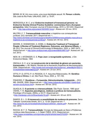 39




MENIN, M. M. Um novo nome, uma nova identidade sexual. IN: Pensar o direito.
São José do Rio Preto: UNILAGO, 2007. p. 79-97.


MERIGGIOLA, M. C. et al. Endocrine treatment of transsexual persons: na
Endocrine Society Clinical Practice Guideline: commentary from a European
perspective. Itália: European Journal of Endocrinology, 2010. p. 831-833. Disponível
em: < http://eje-online.org/content/162/5/831.long>. Acesso em: 03 nov. 2012.

MILITÃO, F. T. Transexualidade masculina: a trajetória e as consequências
jurídicas. [S.l]: domtotal, 2011. Disponível em: <
http://www.domtotal.com/direito/pagina/detalhe/32089/transexualidade-masculina-a-
trajetoria-e-as-consequencias-juridicas>. Acesso em: 04 nov. 2012.

MOORE, E; WISNIEWSKI, A; DOBS, A. Endocrine Treatment of Transsexual
People: A Review of Treatment Regimens, Outcomes, and Adverse Effests. v.
88. [S.l]: The Journal of Clinical Endocrinology & Metabolism, 2003. p. 3467-3473.
Disponível em: < http://jcem.endojournals.org/content/88/8/3467.full>. Acesso em: 30
out. 2012.

NEW, M. I; KITZINGER, E. S. Pope Joan: a recognizable syndrome. J Clin
Endocrinol Metab, 1993

ONCALA, G. C. et al. Lá construcción de la identidad de gênero em pacientes
transexuales. v. 89. Madrid: Revista de la Asociación Española de Neuropsiquiatría,
2004. Disponível em: <http://scielo.isciii.es/scielo.php?script=sci_arttext&pid=S0211-
57352004000100003&lang=pt>. Acesso em: 23 out. 2012.

OTTO, P. G; OTTO, P. A; PESSOA, O. F. Assuntos Relacionados. IN: Genética
Humana e Clínica. 2. ed. São Paulo: Roca, 2004. p. 101-105.

PINHEIRO, P. Diuréticos – Furosemida, Hidroclorotiazida, Indapamida ... [S.l]:
MD. SAÚDE, 2008. Disponível em: < http://www.mdsaude.com/2008/11/para-que-
servem-os-diurticos.html>. Acesso em: 09 nov. 2012.

QUAGLIA, D. O paciente e a intersexualidade. São Paulo: Sarvier, 1980 apud
VIEIRA, T. R. Aspectos psicológicos, médicos e jurídicos do transexualismo.
Psicólogo inFormação, 2000a. p. 63-77. Disponível em:
<http://neidesign.com.br/Downloads/10.pdf>. Acesso em: 22 out. 2012.

RAMOS, R. L. S. O transexual e a possibilidade de mudança do prenome. Serra
Talhada: Construindo Direito, 2011. p. 12-28. Disponível em: <
http://www.fis.edu.br/revistadireito3/artigos/vol03/art_roberto.pdf>. Acesso em: 04
nov. 2012.

ROCHA, M. F. O. Transexualidade: Cirurgia de Adequação ao Sexo e Problemas
Jurídicos dela Decorrentes. v. 3. Natal: FIDES, 2012. Disponível em:
<http://www.revistafides.com/ojs/index.php/br/article/view/270/205>. Acesso em: 04
nov. 2012.
 