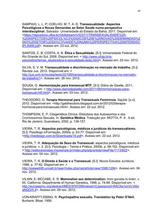 40




SAMPAIO, L. L. P; COELHO, M. T. A. D. Transexualidade: Aspectos
Psicológicos e Novas Demandas ao Setor Saúde numa perspectiva
interdisciplinar. Salvador: Universidade do Estado da Bahia, 2011. Disponível em:
<https://repositorio.ufba.br/ri/bitstream/ri/5237/1/TRANSEXUALIDADE%20-
%20ASPECTOS%20PSICOL%C3%93GICOS%20E%20NOVAS%20DEMANDAS%2
0AO%20SETOR%20SA%C3%9ADE%20NUMA%20PERSPECTIVA%20INTERDISC
IPLINAR.pdf>. Acesso em: 23 out. 2012.

SANTOS, C. B; COSTA, A. B. Ética e Sexualidade. [S.l]: Universidade Federal do
Rio Grande do Sul, 2008. Disponível em: < http://www.ufrgs.br/e-
psico/etica/temas_atuais/etica-e-sexualidade-texto.html>. Acesso em: 25 nov. 2012.

SILVA, S. V. M. Transexualidade e discriminação no mercado de trabalho. [S.l]:
Revista Jus, 2010. Disponível em: <
http://jus.com.br/revista/texto/22199/transexualidade-e-discriminacao-no-mercado-
de-trabalho/1>. Acesso em: 26 nov. 2012.

SOUSA, G. Hormonização para transexual MTF. [S.l]: Diário de Giselle, 2011.
Disponível em: < http://www.diariodegiselle.com/2011/06/hormonizacao-para-
transexual-mtf.html>. Acesso em: 03 nov. 2012.

THEODORO, G. Terapia Hormonal para Transexuais Femininos. Itajubá: [s.n],
2012. Disponível em: <http://gabtheodoro.blogspot.com.br/2012/03/terapia-
hormonal-para-transexuais.html>. Acesso em: 22 out. 2012.

THOMPSON, E. P. Citogenética Clínica: Distúrbios dos Autossomos e dos
Cromossomos Sexuais. In: Genética Médica. Tradução por: MOTTA, P. A . 6 ed.
Rio de Janeiro: Guanabara, 2002. p. 138-157.

VIEIRA, T. R. Aspectos psicológicos, médicos e jurídicos do transexualismo.
[S.l]: Psicólogo inFormação, 2000a. p. 63-77. Disponível em:
<http://neidesign.com.br/Downloads/10.pdf>. Acesso em: 22 out. 2012.

VIEIRA, T. R. Adequação de Sexo do Transexual: aspectos psicológicos, médicos
e jurídicos. v. 2. [S.l]: Psicologia – Teoria e Prática, 2000b. p. 88-102. Disponível em:
< http://editorarevistas.mackenzie.br/index.php/ptp/article/viewFile/1113/822>.
Acesso em: 04 nov. 2012.

VIEIRA, T. R. O Direito à Saúde e o Transexual. [S.l]: Novos Estudos Jurídicos,
1998. p. 77-82. Disponível em: <
http://siaiweb06.univali.br/seer/index.php/nej/article/view/1586/1284>. Acesso em: 04
nov. 2012.

VILAIN, E; MCCABE, E. R. Mammalian sex determination: from gonads to brain. v.
65. California: Departmente of Human Genetics, 1998. p. 74-84. Disponível em: <
http://europepmc.org/abstract/MED/9787099/reload=0;jsessionid=RAC6a1sVxVJAlU
aNQGYi.4>. Acesso em: 09 nov. 2012.

VON-KRAFFT-EBING, R. Psychopathia sexualis. Translation by Peter O’Neil.
Burbank: Bloat; 1999.
 