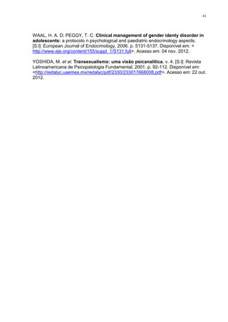 41




WAAL, H. A. D; PEGGY, T. C. Clinical management of gender identy disorder in
adolescents: a protocolo n psychological and paediatric endocrinology aspects.
[S.l]: European Journal of Endocrinology, 2006. p. 5131-5137. Disponível em: <
http://www.eje.org/content/155/suppl_1/S131.full>. Acesso em: 04 nov. 2012.

YOSHIDA, M. et al. Transexualismo: uma visão psicanalítica. v. 4. [S.l]: Revista
Latinoamericana de Psicopatologia Fundamental, 2001. p. 92-112. Disponível em:
<http://redalyc.uaemex.mx/redalyc/pdf/2330/233017668008.pdf>. Acesso em: 22 out.
2012.
 
