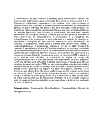 A determinação do sexo humano é realizada pelos cromossomos sexuais. Os
cromossomos determinantes para a formação do sexo são os cromossomos X e Y.
Qualquer anomalia destes cromossomos pode ocasionar, entre outros problemas, o
hermafroditismo. Por outro lado, a transexualidade é um transtorno de identidade de
gênero, no qual o indivíduo não aceita o seu sexo biológico, sendo, portanto, um
distúrbio de natureza orgânica e psicológica. Durante sua vida, o transexual faz uso
de terapias hormonais, que induzem o aparecimento de caracteres sexuais
secundários. Os principais fármacos utilizados por machos genéticos tornarem-se
fêmea (MTF) são os antiandrógenos, a progesterona e o estrogênio. Os
antiandrógenos, mas usualmente a espironolactona e o acetato de ciproterona,
associados a estrogênio são bem eficazes, oferecendo maior feminilização ao
indivíduo. A progesterona, tendo como o fármaco mais utilizado desta classe, o
medroxiprogesterona, é amplamente utilizado a fim de se obter crescimento
mamário. A terapia hormonal para MTF consiste em reduzir ao máximo a quantidade
de testosterona do organismo e deixar os níveis de hormônios femininos na mesma
quantidade que o organismo feminino. Contudo, a busca maior dos transexuais é a
cirurgia de transgenitalização (mudança de sexo). Na cirurgia da MTF o pênis e o
tecido escrotal são utilizados na construção da vagina. A cirurgia de
transgenitalização ainda é realizada apenas como experimento no Brasil, apesar de
já ter sido liberada pelo SUS para mulheres transexuais. A cirurgia para fêmeas
genéticas tornarem-se macho (FTM), por ser mais complexa e de alto risco ainda é
realizada apenas em centros de estudos. Após a cirurgia, o transexual enfrenta outro
grande desafio: conseguir seu registro civil como nova pessoa, alterando o seu
prenome e seu gênero. Esta não é uma tarefa simples, devido entraves burocráticos
de natureza judicial. O transexual terá que provar perante a Justiça que realizou a
cirurgia, e através de laudos psiquiátricos de que sempre foi do sexo oposto. Além
de todos os transtornos que os transexuais enfrentam, há o preconceito social que
inibe de modo significativo o indivíduo, o que pode afetar grandemente a qualidade
de vida dos afetados.

Palavras-chave: Cromossomos. Hermafroditismo. Transexualidade. Cirurgia de
Transgenitalização.
 
