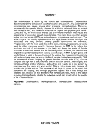 ABSTRACT


Sex determination is made by the human sex chromosomes. Chromosomal
determinants for the formation of sex chromosomes are X and Y. Any abnormality of
chromosomes can cause, among other problems, hermaphroditism. Moreover,
transsexuality is a gender identity disorder, in which the individual does not accept
their biological sex, and therefore a disorder of organic and psychological nature.
During his life, the transsexual makes use of hormonal therapies that induce the
appearance of secondary sexual characteristics. The main drugs used for genetic
males become female (MTF) are antiandrogens, progesterone and estrogen. The
antiandrogens, but usually spironolactone and cyproterone acetate, estrogen are
associated with very efficient, offering greater feminization the individual.
Progesterone, with the most used drug in this class, medroxyprogesterone, is widely
used to obtain mammary growth. Hormone therapy for MTF is to reduce the
maximum amount of testosterone in the body and leave the levels of female
hormones in the same amount that the female organism. However, the search is the
largest transgender reassignment surgery (sex change). At MTF surgery penis and
scrotal tissue is used in the construction of the vagina. Sex reassignment surgery is
still performed only as an experiment in Brazil, despite having been released by SUS
for transsexual women. Surgery for genetic females become male (FTM), a more
complex and high risk is still performed only in research centers. After surgery, the
transsexual faces another challenge: getting their civil registry as a new person by
changing your first name and your gender. This is not a simple task, because of
bureaucratic judicial nature. The transsexual will have to prove to the court that
performed the surgery, and through psychiatric reports that it was always the
opposite sex. Besides all the disorders that transsexuals face, there is the social
prejudice that significantly inhibits the individual, which can greatly affect the quality
of life of those affected.

Keywords:      Chromosomes.       Hermaphroditism.     Transsexuality.    Reassignment
surgery.




                                 LISTA DE FIGURAS
 