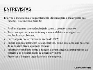 ENTREVISTAS
É talvez o método mais frequentemente utilizado para a maior parte das
   funções. Este método permite:

   Avaliar algumas competências(tais como o comportamento);
   Testar o esquema de raciocinio que os candidatos empregam na
    resolução de problemas;
   Fazer alguns exclarecimentos acerta do CV*;
   Iniciar algum ajustamento de expectativas, como avaliação das posições
    do candidato face a questões criticas;
   Informar o candidato sobre a função, a organização, as perspectivas da
    carreira e as possibilidades de desenvolvimento;
   Preservar a imagem organizacional da empresa.


                                                            *Curriculum Vitae
 