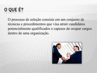 O QUE É?
 O processo de seleção consiste em um conjunto de
 técnicas e procedimentos que visa atrair candidatos
 potencialmente qualificados e capazes de ocupar cargos
 dentro de uma organização.
 