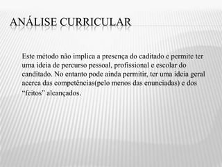ANÁLISE CURRICULAR

 Este método não implica a presença do caditado e permite ter
 uma ideia de percurso pessoal, profissional e escolar do
 canditado. No entanto pode ainda permitir, ter uma ideia geral
 acerca das competências(pelo menos das enunciadas) e dos
 “feitos” alcançados.
 