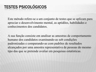 TESTES PSICOLÓGICOS

 Este método refere-se a um conjunto de testes que se aplicam para
 apreciar o desenvolvimento mental, as aptidões, habilidades e
 conhecimentos dos candidatos.

 A sua função consiste em analisar as amostras de comportamento
 humano dos candidatos examinando-as sob condições
 padronizadas e comparando-as com padrões de resultados
 alcançados por uma amostra representativa de pessoas do mesmo
 tipo das que se pretende avaliar em pesquisas estatísticas.
 
