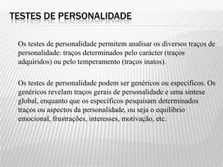 TESTES DE PERSONALIDADE

 Os testes de personalidade permitem analisar os diversos traços de
 personalidade: traços determinados pelo carácter (traços
 adquiridos) ou pelo temperamento (traços inatos).

 Os testes de personalidade podem ser genéricos ou especificos. Os
 genéricos revelam traços gerais de personalidade e uma sintese
 global, enquanto que os especificos pesquisam determinados
 traços ou aspectos da personalidade, ou seja o equilibrio
 emocional, frustrações, interesses, motivação, etc.
 