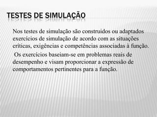 TESTES DE SIMULAÇÃO
 Nos testes de simulação são construidos ou adaptados
 exercícios de simulação de acordo com as situações
 críticas, exigências e competências associadas à função.
  Os exercícios baseiam-se em problemas reais de
 desempenho e visam proporcionar a expressão de
 comportamentos pertinentes para a função.
 