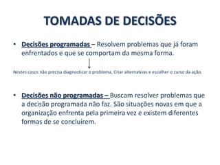 TOMADAS DE DECISÕES
• Decisões programadas – Resolvem problemas que já foram
enfrentados e que se comportam da mesma forma.
Nestes casos não precisa diagnosticar o problema, Criar alternativas e escolher o curso da ação.
• Decisões não programadas – Buscam resolver problemas que
a decisão programada não faz. São situações novas em que a
organização enfrenta pela primeira vez e existem diferentes
formas de se concluírem.
 