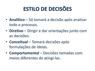 ESTILO DE DECISÕES
• Analítico – Só tomará a decisão após analisar
todo o processo.
• Diretivo – Dirigir e dar orientações junto com
as decisões.
• Conceitual – Tomará decisões após
formulações de ideias.
• Comportamental – Decisões tomadas com
meios diferentes de atingi-las.
 