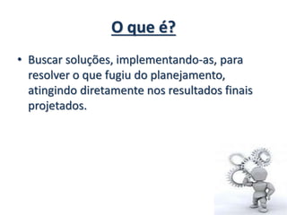 O que é?
• Buscar soluções, implementando-as, para
resolver o que fugiu do planejamento,
atingindo diretamente nos resultados finais
projetados.
 