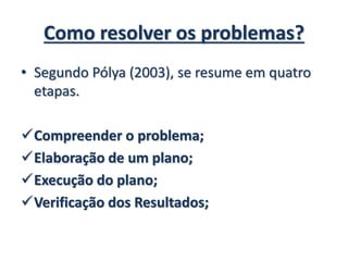 Como resolver os problemas?
• Segundo Pólya (2003), se resume em quatro
etapas.
Compreender o problema;
Elaboração de um plano;
Execução do plano;
Verificação dos Resultados;
 