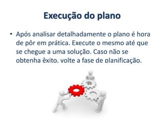 Execução do plano
• Após analisar detalhadamente o plano é hora
de pôr em prática. Execute o mesmo até que
se chegue a uma solução. Caso não se
obtenha êxito, volte a fase de planificação.
 