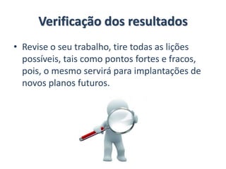 Verificação dos resultados
• Revise o seu trabalho, tire todas as lições
possíveis, tais como pontos fortes e fracos,
pois, o mesmo servirá para implantações de
novos planos futuros.
 