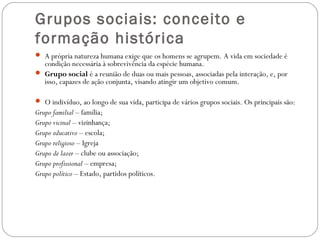 Grupos sociais: conceito e
formação histórica
 A própria natureza humana exige que os homens se agrupem. A vida em sociedade é
condição necessária à sobrevivência da espécie humana.
 Grupo social é a reunião de duas ou mais pessoas, associadas pela interação, e, por
isso, capazes de ação conjunta, visando atingir um objetivo comum.
 O indivíduo, ao longo de sua vida, participa de vários grupos sociais. Os principais são:
Grupo familial – família;
Grupo vicinal – vizinhança;
Grupo educativo – escola;
Grupo religioso – Igreja
Grupo de lazer – clube ou associação;
Grupo profissional – empresa;
Grupo político – Estado, partidos políticos.
 