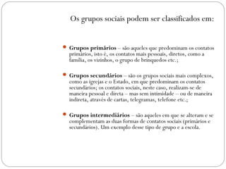 Os grupos sociais podem ser classificados em:
 Grupos primários – são aqueles que predominam os contatos
primários, isto é, os contatos mais pessoais, diretos, como a
família, os vizinhos, o grupo de brinquedos etc.;
 Grupos secundários – são os grupos sociais mais complexos,
como as igrejas e o Estado, em que predominam os contatos
secundários; os contatos sociais, neste caso, realizam-se de
maneira pessoal e direta – mas sem intimidade – ou de maneira
indireta, através de cartas, telegramas, telefone etc.;
 Grupos intermediários – são aqueles em que se alteram e se
complementam as duas formas de contatos sociais (primários e
secundários). Um exemplo desse tipo de grupo e a escola.
 