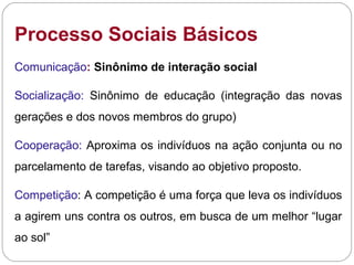 Processo Sociais Básicos
Comunicação: Sinônimo de interação social
Socialização: Sinônimo de educação (integração das novas
gerações e dos novos membros do grupo)
Cooperação: Aproxima os indivíduos na ação conjunta ou no
parcelamento de tarefas, visando ao objetivo proposto.
Competição: A competição é uma força que leva os indivíduos
a agirem uns contra os outros, em busca de um melhor “lugar
ao sol”
 