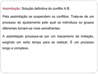 Assimilação: Solução definitiva do conflito A B.
Pela assimilação se suspendem os conflitos. Trata-se de um
processo de ajustamento pelo qual os indivíduos ou grupos
diferentes tornam-se mais semelhantes.
A assimilação processa-se por um mecanismo de imitação,
exigindo um certo tempo para se realizar. É um processo
longo e complexo.
 