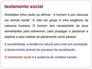 Isolamento social
Aristóteles tinha razão ao afirmar: “o homem é por natureza
um animal social”. A vida em grupo é uma exigência da
natureza humana. O homem tem necessidade de seus
semelhantes para sobreviver, para propagar e perpetuar a
espécie e para realizar-se plenamente como pessoa.
A sociabilidade, a tendência natural para viver em sociedade,
é desenvolvida através do processo de socialização.
O isolamento social é a ausência de contatos sociais.
 