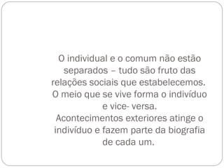 O individual e o comum não estão
separados – tudo são fruto das
relações sociais que estabelecemos.
O meio que se vive forma o indivíduo
e vice- versa.
Acontecimentos exteriores atinge o
indivíduo e fazem parte da biografia
de cada um.
 
