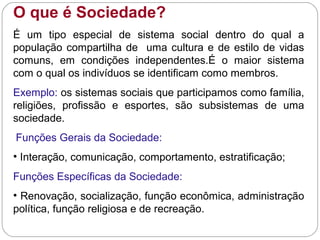 O que é Sociedade?
É um tipo especial de sistema social dentro do qual a
população compartilha de uma cultura e de estilo de vidas
comuns, em condições independentes.É o maior sistema
com o qual os indivíduos se identificam como membros.
Exemplo: os sistemas sociais que participamos como família,
religiões, profissão e esportes, são subsistemas de uma
sociedade.
Funções Gerais da Sociedade:
• Interação, comunicação, comportamento, estratificação;
Funções Específicas da Sociedade:
• Renovação, socialização, função econômica, administração
política, função religiosa e de recreação.
 