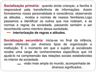 Socialização primária: quando ainda crianças, a família é
responsável pela transferência de informações. Assim
formaremos nossa personalidade e consciência, observando
as atitudes , modos e normas de nossos familiares.Logo
passamos a identificar os outros que nos rodeiam, e as
normas e regras da sociedade, passando também a ser
reconhecido como membro dessa sociedade.
interiorização de regras e atitudes.
Socialização secundária: inicia-se no final da infância,
sendo oferecido por diversos tipos de organização e
instituição. É o momento em que o sujeito já socializado
recebe uma carga de conhecimentos específicos que irá
ajudá-lo na compreensão das relações sociais estabelecidas
no interior da sociedade.
visão mais ampla do mundo, acompanhada de
diversos significados .
 