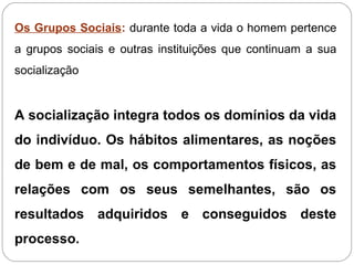 Os Grupos Sociais: durante toda a vida o homem pertence
a grupos sociais e outras instituições que continuam a sua
socialização
A socialização integra todos os domínios da vida
do indivíduo. Os hábitos alimentares, as noções
de bem e de mal, os comportamentos físicos, as
relações com os seus semelhantes, são os
resultados adquiridos e conseguidos deste
processo.
 
