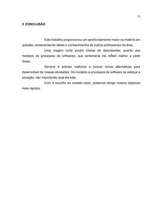 10
5 CONCLUSÃO
Este trabalho proporcionou um aprofundamento maior na matéria em
questão, acrescentando ideias e conhecimentos de outros profissionais da área.
Uma viagem curta porem cheias de descobertas, quanto aos
modelos de processos de softwares, que certamente irei refletir melhor a partir
deste.
Sempre é preciso melhorar e buscar novas alternativas para
desenvolver de nossas atividades. Os modelos e processos de software se adequa a
situação, não importando qual ela seja.
Com a escolha do modelo certo, podemos atingir nossos objetivos
mais rápidos.
 