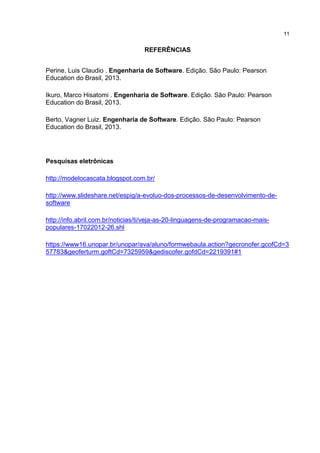 11
REFERÊNCIAS
Perine, Luis Claudio . Engenharia de Software. Edição. São Paulo: Pearson
Education do Brasil, 2013.
Ikuro, Marco Hisatomi . Engenharia de Software. Edição. São Paulo: Pearson
Education do Brasil, 2013.
Berto, Vagner Luiz. Engenharia de Software. Edição. São Paulo: Pearson
Education do Brasil, 2013.
Pesquisas eletrônicas
http://modelocascata.blogspot.com.br/
http://www.slideshare.net/espig/a-evoluo-dos-processos-de-desenvolvimento-de-
software
http://info.abril.com.br/noticias/ti/veja-as-20-linguagens-de-programacao-mais-
populares-17022012-26.shl
https://www16.unopar.br/unopar/ava/aluno/formwebaula.action?gecronofer.gcofCd=3
57783&geoferturm.goftCd=7325959&gediscofer.gofdCd=2219391#1
 