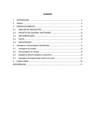 SUMÁRIO
1 INTRODUÇÃO.....................................................................................................3
2 objetivo.................................................................................................................4
3 DESENVOLVIMENTO .........................................................................................5
3.1 ANALISE DE REQUISITOS .............................................................................5
3.2 PROJETO DO SISTEMA “SOFTWARE”..........................................................6
3.3 IMPLEMENTAÇÃO...........................................................................................6
3.4 TESTE..............................................................................................................6
3.5 MANUTENÇÃO ................................................................................................7
4 vantagens e desvantagens identificadas .............................................................8
4.1 vantagens do modelo .......................................................................................8
4.2 desvantagens do modelo..................................................................................8
4.3 EXEMPLO DESTE MODELO CASCATA.........................................................9
4.4 linguagem de programação atual e por que? ...................................................9
5 CONCLUSÃO ....................................................................................................10
REFERÊNCIAS.........................................................................................................11
 