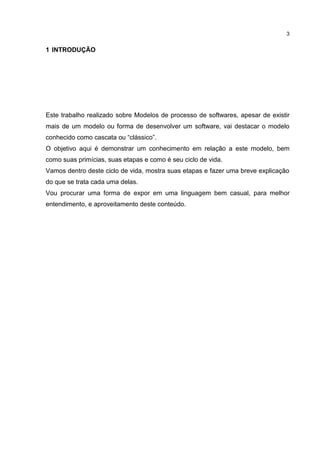3
1 INTRODUÇÃO
Este trabalho realizado sobre Modelos de processo de softwares, apesar de existir
mais de um modelo ou forma de desenvolver um software, vai destacar o modelo
conhecido como cascata ou “clássico”.
O objetivo aqui é demonstrar um conhecimento em relação a este modelo, bem
como suas primícias, suas etapas e como é seu ciclo de vida.
Vamos dentro deste ciclo de vida, mostra suas etapas e fazer uma breve explicação
do que se trata cada uma delas.
Vou procurar uma forma de expor em uma linguagem bem casual, para melhor
entendimento, e aproveitamento deste conteúdo.
 