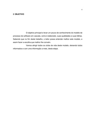 4
2 OBJETIVO
O objetivo principal e levar um pouco de conhecimento do modelo de
processo de software em cascata, como é elaborado, suas qualidades e suas falhas.
Sabendo que no fim deste trabalho, o leitor possa entender melhor este modelo, e
assim fazer a escolha que melhor lhe convém.
Vamos atingir todos os ciclos de vida deste modelo, deixando todos
informados e com uma informação a mais, desta etapa.
 