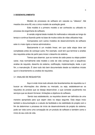 5
3 DESENVOLVIMENTO
Modelo de processos de software em cascata ou “clássico”. Até
meados dos anos 80, era o único modelo de aceitação geral.
Este modelo é o primeiro modelo a ser conhecido ou utilizado no
processo de engenharia de software.
A versão original deste modelo foi melhorada e retocada ao longo do
tempo e continua fazendo parte na base de muitos ciclos de vidas utilizados hoje.
Comparados com outros modelos de desenvolvimento de software
este é o mais rígido e menos administrativo.
Basicamente é um modelo linear, em que cada etapa deve ser
completada antes de começar outra. Por exemplo, você tem que terminar a analise
dos requisitos antes de partir para iniciar o desenho do sistema.
Temos que observar, que os nomes de cada passo ou etapa podem
variar, mas normalmente este modelo o ciclo de vida começa com a sequência:
analise de requisito, desenho do sistema, codificação, implementação, teste, e por
fim, a manutenção. É claro tudo isto bem documentado desde os trabalhos iniciais
que é o levantamento ou analise de requisitos.
3.1 ANALISE DE REQUISITOS
Aqui é onde inicia tudo através dos levantamentos de requisitos ou ir
buscar as informações dos clientes ou mercado, ou seja, estabelecem-se os
requisitos do produto que se deseja desenvolver, o que consiste usualmente nos
serviços que se devem fornecer, limitações e objetivos do software.
Sendo isso estabelecido, os requisitos devem ser definidos de uma
maneira apropriada para que sejam úteis na etapa seguinte. Esta etapa inclui
também a documentação e o estudo da facilidade e da viabilidade do projeto com o
fim de determinar o processo de início de desenvolvimento do projeto do sistema;
pode ser vista como uma concepção de um produto de software e também como o
início do seu ciclo de vida.
 