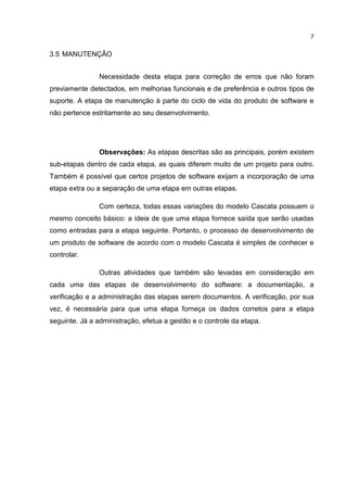 7
3.5 MANUTENÇÃO
Necessidade desta etapa para correção de erros que não foram
previamente detectados, em melhorias funcionais e de preferência e outros tipos de
suporte. A etapa de manutenção à parte do ciclo de vida do produto de software e
não pertence estritamente ao seu desenvolvimento.
Observações: As etapas descritas são as principais, porém existem
sub-etapas dentro de cada etapa, as quais diferem muito de um projeto para outro.
Também é possível que certos projetos de software exijam a incorporação de uma
etapa extra ou a separação de uma etapa em outras etapas.
Com certeza, todas essas variações do modelo Cascata possuem o
mesmo conceito básico: a ideia de que uma etapa fornece saída que serão usadas
como entradas para a etapa seguinte. Portanto, o processo de desenvolvimento de
um produto de software de acordo com o modelo Cascata é simples de conhecer e
controlar.
Outras atividades que também são levadas em consideração em
cada uma das etapas de desenvolvimento do software: a documentação, a
verificação e a administração das etapas serem documentos. A verificação, por sua
vez, é necessária para que uma etapa forneça os dados corretos para a etapa
seguinte. Já a administração, efetua a gestão e o controle da etapa.
 