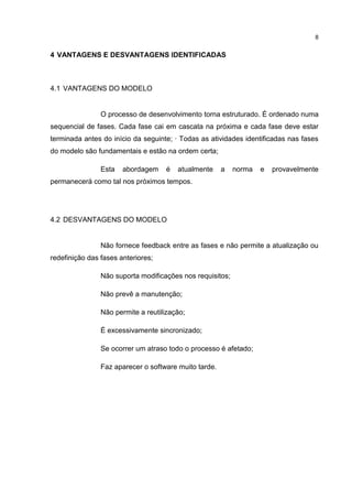8
4 VANTAGENS E DESVANTAGENS IDENTIFICADAS
4.1 VANTAGENS DO MODELO
O processo de desenvolvimento torna estruturado. É ordenado numa
sequencial de fases. Cada fase cai em cascata na próxima e cada fase deve estar
terminada antes do início da seguinte; ∙ Todas as atividades identificadas nas fases
do modelo são fundamentais e estão na ordem certa;
Esta abordagem é atualmente a norma e provavelmente
permanecerá como tal nos próximos tempos.
4.2 DESVANTAGENS DO MODELO
Não fornece feedback entre as fases e não permite a atualização ou
redefinição das fases anteriores;
Não suporta modificações nos requisitos;
Não prevê a manutenção;
Não permite a reutilização;
É excessivamente sincronizado;
Se ocorrer um atraso todo o processo é afetado;
Faz aparecer o software muito tarde.
 