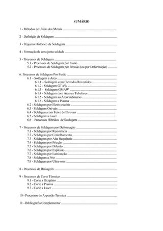 SUMÁRIO
1 - Métodos de União dos Metais .....................................................................
2 - Definição de Soldagem ................................................................................
3 - Pequeno Histórico da Soldagem ..................................................................
4 - Formação de uma junta soldada .................................................................
5 - Processos de Soldagem ...............................................................................
5.1 - Processos de Soldagem por Fusão .................................................
5.2 - Processos de Soldagem por Pressão (ou por Deformação) ............
6. Processos de Soldagem Por Fusão ................................................................
6.1 – Soldagem a Arco ............................................................................
6.1.1 – Soldagem com Eletrodos Revestidos ................................
6.1.2 - Soldagem GTAW ..............................................................
6.1.3 - Soldagem GMAW ............................................................
6.1.4 - Soldagem com Arames Tubulares .....................................
6.1.5 - Soldagem ao Arco Submerso ............................................
6.1.6 - Soldagem a Plasma ............................................................
6.2 - Soldagem por Eletro-escória ..........................................................
6.3 - Soldagem Oxi-gás ...........................................................................
6.4 - Soldagem com Feixe de Elétrons .................................................
6.5 - Soldagem a Laser ..........................................................................
6.6 – Processos Híbridos de Soldagem ..................................................
7 - Processos de Soldagem por Deformação ....................................................
7.1 - Soldagem por Resistência ...............................................................
7.2 - Soldagem por Centelhamento ........................................................
7.3 - Soldagem por Alta-frequência ........................................................
7.4 - Soldagem por Fricção .....................................................................
7.5 - Soldagem por Difusão ....................................................................
7.6 - Soldagem por Explosão ..................................................................
7.7 - Soldagem por Laminação ...............................................................
7.8 - Soldagem a Frio ..............................................................................
7.9 - Soldagem por Ultra-som .................................................................
8 - Processos de Brasagem ................................................................................
9 - Processos de Corte Térmico .........................................................................
9.1 - Corte a Oxigênio ..............................................................................
9.2 - Corte a Plasma .................................................................................
9.3 - Corte a Laser ....................................................................................
10 - Processos de Aspersão Térmica .................................................................
11 - Bibliografia Complementar ........................................................................
 