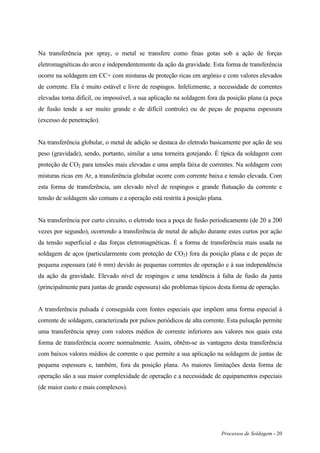 Processos de Soldagem - 20
Na transferência por spray, o metal se transfere como finas gotas sob a ação de forças
eletromagnéticas do arco e independentemente da ação da gravidade. Esta forma de transferência
ocorre na soldagem em CC+ com misturas de proteção ricas em argônio e com valores elevados
de corrente. Ela é muito estável e livre de respingos. Infelizmente, a necessidade de correntes
elevadas torna difícil, ou impossível, a sua aplicação na soldagem fora da posição plana (a poça
de fusão tende a ser muito grande e de difícil controle) ou de peças de pequena espessura
(excesso de penetração).
Na transferência globular, o metal de adição se destaca do eletrodo basicamente por ação de seu
peso (gravidade), sendo, portanto, similar a uma torneira gotejando. É típica da soldagem com
proteção de CO2 para tensões mais elevadas e uma ampla faixa de correntes. Na soldagem com
misturas ricas em Ar, a transferência globular ocorre com corrente baixa e tensão elevada. Com
esta forma de transferência, um elevado nível de respingos e grande flutuação da corrente e
tensão de soldagem são comuns e a operação está restrita à posição plana.
Na transferência por curto circuito, o eletrodo toca a poça de fusão periodicamente (de 20 a 200
vezes por segundo), ocorrendo a transferência de metal de adição durante estes curtos por ação
da tensão superficial e das forças eletromagnéticas. É a forma de transferência mais usada na
soldagem de aços (particularmente com proteção de CO2) fora da posição plana e de peças de
pequena espessura (até 6 mm) devido às pequenas correntes de operação e à sua independência
da ação da gravidade. Elevado nível de respingos e uma tendência à falta de fusão da junta
(principalmente para juntas de grande espessura) são problemas típicos desta forma de operação.
A transferência pulsada é conseguida com fontes especiais que impõem uma forma especial à
corrente de soldagem, caracterizada por pulsos periódicos de alta corrente. Esta pulsação permite
uma transferência spray com valores médios de corrente inferiores aos valores nos quais esta
forma de transferência ocorre normalmente. Assim, obtêm-se as vantagens desta transferência
com baixos valores médios de corrente o que permite a sua aplicação na soldagem de juntas de
pequena espessura e, também, fora da posição plana. As maiores limitações desta forma de
operação são a sua maior complexidade de operação e a necessidade de equipamentos especiais
(de maior custo e mais complexos).
 