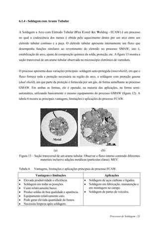 Processos de Soldagem - 21
6.1.4 - Soldagem com Arame Tubular
A Soldagem a Arco com Eletrodo Tubular (Flux Cored Arc Welding - FCAW) é um processo
no qual a coalescência dos metais é obtida pelo aquecimento destes por um arco entre um
eletrodo tubular contínuo e a peça. O eletrodo tubular apresenta internamente um fluxo que
desempenha funções similares ao revestimento do eletrodo no processo SMAW, isto é,
estabilização do arco, ajuste de composição química da solda, proteção, etc. A figura 13 mostra a
seção transversal de um arame tubular observada no microscópio eletrônico de varredura.
O processo apresenta duas variações principais: soldagem auto-protegida (innershield), em que o
fluxo fornece toda a proteção necessária na região do arco, e soldagem com proteção gasosa
(dual shield), em que parte da proteção é fornecida por um gás, de forma semelhante ao processo
GMAW. Em ambas as formas, ele é operado, na maioria das aplicações, na forma semi-
automática, utilizando basicamente o mesmo equipamento do processo GMAW (figura 12). A
tabela 6 mostra as principais vantagens, limitações e aplicações do processo FCAW.
(a) (b)
Figura 13 – Seção transversal de um arame tubular. Observar o fluxo interno contendo diferentes
materiais inclusive adições metálicas (partículas claras). MEV.
Tabela 6 Vantagens, limitações e aplicações principais do processo FCAW.
Vantagens e limitações Aplicações
 Elevada produtividade e eficiência.
 Soldagem em todas as posições.
 Custo relativamente baixo.
 Produz soldas de boa qualidade e aparência.
 Equipamento relativamente caro.
 Pode gerar elevada quantidade de fumos.
 Necessita limpeza após soldagem.
 Soldagem de aços carbono e ligados.
 Soldagem em fabricação, manutenção e
em montagem no campo.
 Soldagem de partes de veículos.
Metal
Fluxo
 