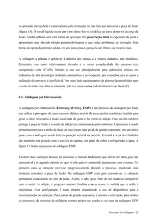 Processos de Soldagem - 25
A operação em keyhole é caracterizada pela formação de um furo que atravessa a poça de fusão
(figura 15). O metal líquido escoa em torno deste furo e solidifica na parte posterior da poça de
fusão. Soldas obtidas com esta forma de operação têm penetração total na espessura da junta e
apresentam uma elevada relação penetração/largura o que reduz problemas de distorção. Esta
forma de operação permite soldar, em um único passe, juntas de até 10mm, ou mesmo mais.
A soldagem a plasma é aplicável à maioria dos metais e a muitos materiais não metálicos.
Entretanto, seu custo relativamente elevado e a maior complexidade do processo (em
comparação com GTAW) limitam o seu uso principalmente para aplicações críticas em
indústrias de alta tecnologia (indústria aeronáutica e aeroespacial, por exemplo) para as quais a
utilização do processo é justificável. Por outro lado equipamentos de plasma desenvolvidos para
o corte de materiais estão se tornando cada vez mais usados industrialmente (ver item IV).
6.2 - Soldagem por Eletroescória
A soldagem por eletroescória (Eletroslag Welding, ESW) é um processo de soldagem por fusão
que utiliza a passagem de uma corrente elétrica através de uma escória condutora fundida para
gerar o calor necessário à fusão localizada da junta e do metal de adição. Esta escória também
protege a poça de fusão e o metal de adição da contaminação pelo ambiente. O processo é usado
primariamente para a união de duas ou mais peças (em geral, de grande espessura) em um único
passe com a soldagem sendo feita na posição vertical ascendente. O metal e a escória fundidos
são mantidos em posição com o auxílio de sapatas, em geral de cobre e refrigeradas a água. A
figura 17 ilustra o processo de soldagem ESW.
Existem duas variações básicas do processo: o método tradicional que utiliza um tubo guia não
consumível e o segundo método no qual o tubo guia é consumido juntamente com o arame. No
primeiro caso, o cabeçote move-se progressivamente durante o processo, mantendo uma
distância constante à poça de fusão. Na soldagem ESW com guia consumível, o cabeçote
permanece estacionário no alto da junta. Assim, o tubo guia, feito de um material compatível
com o metal de adição, é progressivamente fundido com o arame à medida que a solda é
depositada. Essa configuração é mais simples dispensando o uso de dispositivos para a
movimentação do cabeçote. Para juntas de grande espessura, é comum a utilização, para ambos
os processos, de sistemas de múltiplos arames podem ser usados e, no caso da soldagem ESW
 