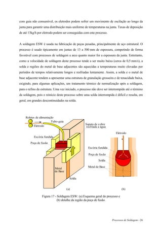 Processos de Soldagem - 26
com guia não consumível, os eletrodos podem sofrer um movimento de oscilação ao longo da
junta para garantir uma distribuição mais uniforme de temperaturas na junta. Taxas de deposição
de até 13kg/h por eletrodo podem ser conseguidas com este processo.
A soldagem ESW é usada na fabricação de peças pesadas, principalmente de aço estrutural. O
processo é usado tipicamente em juntas de 13 a 500 mm de espessura, competindo de forma
favorável com processos de soldagem a arco quanto maior for a espessura da junta. Entretanto,
como a velocidade de soldagem deste processo tende a ser muito baixa (cerca de 0,5 mm/s), a
solda e regiões do metal de base adjacentes são aquecidas a temperaturas muito elevadas por
períodos de tempos relativamente longos e resfriadas lentamente. Assim, a solda e o metal de
base adjacente tendem a apresentar uma estrutura de granulação grosseira e de tenacidade baixa,
exigindo, para algumas aplicações, um tratamento térmico de normalização após a soldagem,
para o refino da estrutura. Uma vez iniciado, o processo não deve ser interrompido até o término
da soldagem, pois o reinício deste processo sobre uma solda interrompida é difícil e resulta, em
geral, em grandes descontinuidades na solda.
Eletrodo
Roletes de alimentação
Tubo-guia
Escória fundida
Sapata de cobre
resfriada a água
Solda
Poça de fusão
Metal
de Base
(a) (b)
Poça de fusão
Eletrodo
Escória fundida
Solda
Metal de Base
Figura 17 - Soldagem ESW: (a) Esquema geral do processo e
(b) detalhe da região da poça de fusão.
 