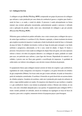 Processos de Soldagem - 27
6.3 - Soldagem Oxi-Gás
A soldagem oxi-gás (Oxifuel Welding, OFW) compreende um grupo de processos de soldagem
que utilizam o calor produzido por uma chama de combustível gasoso e oxigênio para fundir o
metal de base e, se usado, o metal de adição. O processo é usado principalmente na forma
manual, mas existem aplicações mecanizadas, particularmente quando o processo é utilizado
com a aplicação de pressão, sendo, neste caso, denominado de soldagem a gás por pressão
(Pressure Gás Welding, PGW).
Diferentes gases combustíveis podem utilizados, mas o mais comum para a soldagem dos aços e
de outras ligas metálicas é o acetileno (C2H2). Durante a operação, a chama resultante da mistura
gás-oxigênio na ponta do maçarico é usada para a fusão localizada do metal de base e a formação
da poça de fusão. O soldador movimenta a tocha ao longo da junta para conseguir a sua fusão
uniforme e progressiva, adicionando, se for o caso, metal de adição. A figura 18 ilustra o
processo. Este processo é mais usado na soldagem de chapas finas (em geral, com uma espessura
inferior a 6mm) e de tubos de pequeno diâmetro e na soldagem de reparo, podendo ser usado
para aços, em particular aços carbono, e para ligas não ferrosas. Dependendo do material a ser
soldado, é preciso usar um fluxo para garantir a escorificação de impurezas. A qualidade da
solda tende a ser inferior à da soldagem a arco devido à menor eficiência da proteção.
O equipamento básico para soldagem manual consiste de fontes de oxigênio e gás combustível,
reguladores de vazão, mangueiras e do maçarico. O oxigênio é, em geral, fornecido em cilindros
de gás comprimido (200atm). Em locais onde este gás é muito utilizado, ele pode ser fornecido a
partir de instalações centralizadas. O acetileno é fornecido em geral dissolvido em acetona dentro
de cilindros próprios. Geradores de acetileno, onde este é produzido pela reação de carbureto de
cálcio e água também podem ser usados. Os maçaricos são dispositivos que recebem o oxigênio
e o gás combustível, fazem a sua mistura na proporção correta e liberam esta mistura, no seu
bico, com uma velocidade adequada para a sua queima. O equipamento para soldagem OFW é
muito versátil, podendo ser utilizado, através de mudanças de regulagem ou troca de bicos do
maçarico, para corte a oxigênio, tratamento térmico de pequenas peças e para brasagem.
 