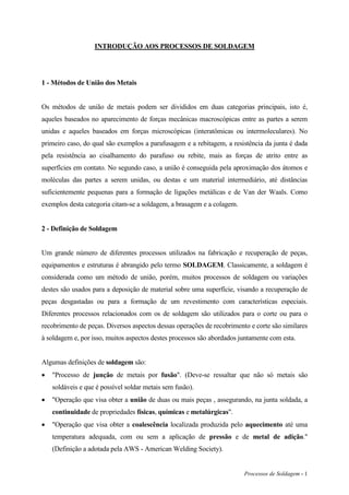 Processos de Soldagem - 1
INTRODUÇÃO AOS PROCESSOS DE SOLDAGEM
1 - Métodos de União dos Metais
Os métodos de união de metais podem ser divididos em duas categorias principais, isto é,
aqueles baseados no aparecimento de forças mecânicas macroscópicas entre as partes a serem
unidas e aqueles baseados em forças microscópicas (interatômicas ou intermoleculares). No
primeiro caso, do qual são exemplos a parafusagem e a rebitagem, a resistência da junta é dada
pela resistência ao cisalhamento do parafuso ou rebite, mais as forças de atrito entre as
superfícies em contato. No segundo caso, a união é conseguida pela aproximação dos átomos e
moléculas das partes a serem unidas, ou destas e um material intermediário, até distâncias
suficientemente pequenas para a formação de ligações metálicas e de Van der Waals. Como
exemplos desta categoria citam-se a soldagem, a brasagem e a colagem.
2 - Definição de Soldagem
Um grande número de diferentes processos utilizados na fabricação e recuperação de peças,
equipamentos e estruturas é abrangido pelo termo SOLDAGEM. Classicamente, a soldagem é
considerada como um método de união, porém, muitos processos de soldagem ou variações
destes são usados para a deposição de material sobre uma superfície, visando a recuperação de
peças desgastadas ou para a formação de um revestimento com características especiais.
Diferentes processos relacionados com os de soldagem são utilizados para o corte ou para o
recobrimento de peças. Diversos aspectos dessas operações de recobrimento e corte são similares
à soldagem e, por isso, muitos aspectos destes processos são abordados juntamente com esta.
Algumas definições de soldagem são:
 "Processo de junção de metais por fusão". (Deve-se ressaltar que não só metais são
soldáveis e que é possível soldar metais sem fusão).
 "Operação que visa obter a união de duas ou mais peças , assegurando, na junta soldada, a
continuidade de propriedades físicas, químicas e metalúrgicas".
 "Operação que visa obter a coalescência localizada produzida pelo aquecimento até uma
temperatura adequada, com ou sem a aplicação de pressão e de metal de adição."
(Definição a adotada pela AWS - American Welding Society).
 