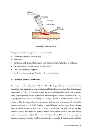 Processos de Soldagem - 28
Poça de Fusão
Solda
Metal de
Base
Maçarico
Metal de
Adição
Oxigênio +
Gás combustível
Chama
Cone interno
Figura 18 - Soldagem OFW
Principais características e aplicações deste processo são:
 Equipamento portátil e muito versátil,
 Baixo custo,
 Baixa intensidade do calor transferido à peça implica em baixa velocidade de soldagem,
 Necessita de fluxo para a soldagem de alguns metais,
 Usado em manutenção e reparo,
 Usado na soldagem de peças finas, tubos de pequeno diâmetro.
6.4 - Soldagem com Feixe de Elétrons
A soldagem com feixe de elétrons (Electron Beam Welding, EBW) é um processo de união
baseado na fusão localizada da junta através de seu bombardeamento por um feixe de elétrons de
alta velocidade. O feixe de elétrons é emitido por um canhão eletrônico e focalizado, através de
lentes eletromagnéticas, em uma região muito pequena da junta (diâmetro da ordem de 10-1
mm)
o que permite uma elevada concentração de energia. Durante o bombardeamento, parte da
energia cinética dos elétrons é convertida em calor, fundindo e vaporizando parte do material da
junta e criando um furo (keyhole) através do material. Quando este furo é movido ao longo da
junta, o material líquido flui em torno do mesmo e se solidifica na parte posterior da poça
formando a solda. Esta forma de operação permite obter cordões de solda com uma elevada
razão penetração/largura (de até 30:1) e com velocidades de até 200 mm/s. A baixa energia de
soldagem resultante, minimiza problemas de distorção e contração da junta e permite trabalhar
 