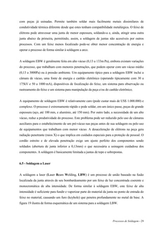 Processos de Soldagem - 29
com peças já usinadas. Permite também soldar mais facilmente metais dissimilares de
condutividade térmica diferente desde que estes tenham compatibilidade metalúrgica. O feixe de
elétrons pode atravessar uma junta de menor espessura, soldando-a e, ainda, atingir uma outra
junta abaixo da primeira, permitindo, assim, a soldagem de juntas não acessíveis por outros
processos. Com um feixe menos focalizado pode-se obter menor concentração de energia e
operar o processo de forma similar à soldagem a arco.
A soldagem EBW é geralmente feita em alto vácuo (0,13 a 133m Pa), embora existam variações
do processo, que trabalham com menores penetrações, que podem operar com um vácuo médio
(0,13 a 3000Pa) ou à pressão ambiente. Um equipamento típico para a soldagem EBW inclui a
câmara de vácuo, uma fonte de energia e canhão eletrônico (operando tipicamente com 30 a
175kV e 50 a 1000 mA), dispositivos de focalização do feixe, um sistema para observação ou
rastreamento do feixe e um sistema para manipulação da peça e/ou do canhão eletrônico.
A equipamento de soldagem EBW é relativamente caro (pode custar mais de US$ 1.000.000) e
complexo. O processo é extremamente rápido e pode soldar, em um único passe, peças de grande
espessura (aço, até 100 mm, e alumínio, até 150 mm). Por outro lado, a necessidade de um alto
vácuo, reduz a produtividade do processo. Este problema pode ser reduzido pelo uso de câmaras
auxiliares para o estabelecimento de um pré-vácuo nas peças antes de sua soldagem ou pelo uso
de equipamentos que trabalham com menor vácuo. A desaceleração de elétrons na peça gera
radiação penetrante (raios X) o que implica em cuidados especiais para a proteção de pessoal. O
cordão estreito e de elevada penetração exige um ajuste perfeito dos componentes sendo
soldados (abertura de junta inferior a 0,13mm) o que necessária a usinagem cuidadosa dos
componentes. A soldagem é basicamente limitada a juntas de topo e sobrepostas.
6.5 - Soldagem a Laser
A soldagem a laser (Laser Beam Welding, LBW) é um processo de união baseado na fusão
localizada da junta através de seu bombardeamento por um feixe de luz concentrada coerente e
monocromática de alta intensidade. De forma similar à soldagem EBW, este feixe de alta
intensidade é suficiente para fundir e vaporizar parte do material da junta no ponto de entrada do
feixe no material, causando um furo (keyhole) que penetra profundamente no metal de base. A
figura 19 ilustra de forma esquemática de um sistema para a soldagem LBW.
 