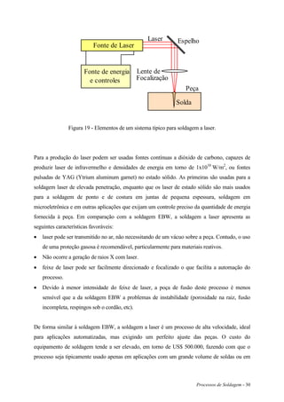 Processos de Soldagem - 30
Fonte de Laser
Fonte de energia
e controles
Espelho
Lente de
Focalização
Peça
Solda
Laser
Figura 19 - Elementos de um sistema típico para soldagem a laser.
Para a produção do laser podem ser usadas fontes contínuas a dióxido de carbono, capazes de
produzir laser de infravermelho e densidades de energia em torno de 1x1010
W/m2
, ou fontes
pulsadas de YAG (Ytrium aluminum garnet) no estado sólido. As primeiras são usadas para a
soldagem laser de elevada penetração, enquanto que os laser de estado sólido são mais usados
para a soldagem de ponto e de costura em juntas de pequena espessura, soldagem em
microeletrônica e em outras aplicações que exijam um controle preciso da quantidade de energia
fornecida à peça. Em comparação com a soldagem EBW, a soldagem a laser apresenta as
seguintes características favoráveis:
 laser pode ser transmitido no ar, não necessitando de um vácuo sobre a peça. Contudo, o uso
de uma proteção gasosa é recomendável, particularmente para materiais reativos.
 Não ocorre a geração de raios X com laser.
 feixe de laser pode ser facilmente direcionado e focalizado o que facilita a automação do
processo.
 Devido à menor intensidade do feixe de laser, a poça de fusão deste processo é menos
sensível que a da soldagem EBW a problemas de instabilidade (porosidade na raiz, fusão
incompleta, respingos sob o cordão, etc).
De forma similar à soldagem EBW, a soldagem a laser é um processo de alta velocidade, ideal
para aplicações automatizadas, mas exigindo um perfeito ajuste das peças. O custo do
equipamento de soldagem tende a ser elevado, em torno de US$ 500.000, fazendo com que o
processo seja tipicamente usado apenas em aplicações com um grande volume de soldas ou em
 