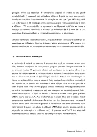 Processos de Soldagem - 31
aplicações críticas que necessitem de características especiais do cordão ou uma grande
reprodutibilidade. O processo é mais utilizado na soldagem de peças de menor espessura com
uma elevada velocidade de deslocamento. Por exemplo, um laser de CO2 de 5 kW de potência
pode soldar chapas de 2,5 mm de aço carbono ou inoxidável com velocidades acima de 65 mm/s.
A soldagem LBW tem substituído, em alguns casos, a soldagem de resistência por pontos na
fabricação da carroceria de veículos. A eficiência do equipamento LBW é baixa, de 8 a 15%,
necessitando de grandes unidades de refrigeração para aplicações de alta potência.
Embora o equipamento seja muito sofisticado, ele é projetado para ser usado por operadores, não
necessitando de soldadores altamente treinados. Vários equipamentos LBW podem, com
pequenas modificações, ser usados para operações de corte ou de tratamento térmico superficial.
6.6 – Processos Híbridos de Soldagem
A combinação de mais de um processo de soldagem (em geral, um processo a arco e algum
outro) permite a obtenção de um nosso processo que pode apresentar vantagens sobre cada um
dos processos iniciais. Os processos híbridos mais conhecidos são os que envolvem o uso
conjunto da soldagem GMAW e a soldagem laser ou a plasma. O uso conjunto dos processos
afeta o funcionamento de cada um (por exemplo, a interação do laser com o material gera um
plasma que pode estabilizar o arco e a poça de fusão gerada pelo arco facilita a penetração do
laser no material) e o formato final do cordão de solda. Nos processos híbridos (figura 20), as
fontes de calor atuam sobre a mesma poça de fusão ao contrário de outra opção muito comum,
que seria a combinação de processos, na qual cada processo cria a sua própria poça de fusão e
atua de forma separada. A figura 21 compara o formato de cordões obtidos pelos processos
GMAW, laser e laser-GMAW. Pode-se observar que o cordão obtido com o processo híbrido
apresenta uma penetração similar ao cordão obtido com laser juntamente com a presença de
metal de adição. Estas características permitem a realização da solda mais rapidamente e com
menor número de passes (em relação à soldagem GMAW) sem exigir a elevada precisão na
preparação da junta (típica da soldagem laser). O processo laser-GMAW tem despertado
atualmente um elevado interesse tendo uso crescente, por exemplo, na indústria naval.
 