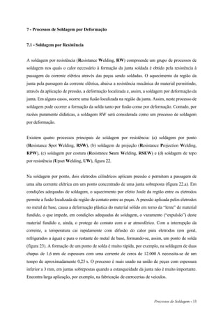 Processos de Soldagem - 33
7 - Processos de Soldagem por Deformação
7.1 - Soldagem por Resistência
A soldagem por resistência (Resistance Welding, RW) compreende um grupo de processos de
soldagem nos quais o calor necessário à formação da junta soldada é obtido pela resistência à
passagem da corrente elétrica através das peças sendo soldadas. O aquecimento da região da
junta pela passagem da corrente elétrica, abaixa a resistência mecânica do material permitindo,
através da aplicação de pressão, a deformação localizada e, assim, a soldagem por deformação da
junta. Em alguns casos, ocorre uma fusão localizada na região da junta. Assim, neste processo de
soldagem pode ocorrer a formação da solda tanto por fusão como por deformação. Contudo, por
razões puramente didáticas, a soldagem RW será considerada como um processo de soldagem
por deformação.
Existem quatro processos principais de soldagem por resistência: (a) soldagem por ponto
(Resistance Spot Welding, RSW), (b) soldagem de projeção (Resistance Projection Welding,
RPW), (c) soldagem por costura (Resistance Seam Welding, RSEW) e (d) soldagem de topo
por resistência (Upset Welding, UW), figura 22.
Na soldagem por ponto, dois eletrodos cilíndricos aplicam pressão e permitem a passagem de
uma alta corrente elétrica em um ponto concentrado de uma junta sobreposta (figura 22.a). Em
condições adequadas de soldagem, o aquecimento por efeito Joule da região entre os eletrodos
permite a fusão localizada da região de contato entre as peças. A pressão aplicada pelos eletrodos
no metal de base, causa a deformação plástica do material sólido em torno da “lente” de material
fundido, o que impede, em condições adequadas de soldagem, o vazamento (“expulsão”) deste
material fundido e, ainda, o protege do contato com o ar atmosférico. Com a interrupção da
corrente, a temperatura cai rapidamente com difusão do calor para eletrodos (em geral,
refrigerados a água) e para o restante do metal de base, formando-se, assim, um ponto de solda
(figura 23). A formação de um ponto de solda é muito rápida, por exemplo, na soldagem de duas
chapas de 1,6 mm de espessura com uma corrente de cerca de 12.000 A necessita-se de um
tempo de aproximadamente 0,25 s. O processo é mais usado na união de peças com espessura
inferior a 3 mm, em juntas sobrepostas quando a estanqueidade da junta não é muito importante.
Encontra larga aplicação, por exemplo, na fabricação de carrocerias de veículos.
 
